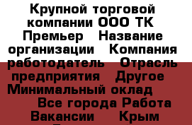 Крупной торговой компании ООО ТК «Премьер › Название организации ­ Компания-работодатель › Отрасль предприятия ­ Другое › Минимальный оклад ­ 23 000 - Все города Работа » Вакансии   . Крым,Бахчисарай